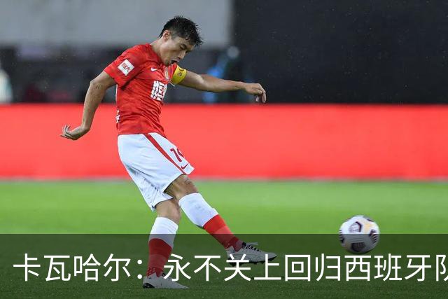 卡瓦哈尔：永不关上回归西班牙队大门，永不会拒绝再次穿上它