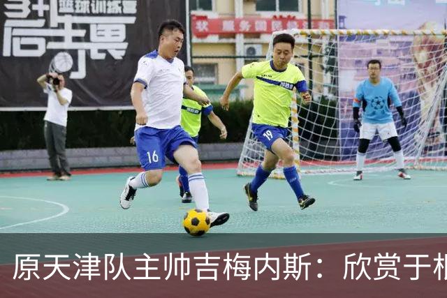 原天津队主帅吉梅内斯：欣赏于根伟的执教智慧和场外管理能力