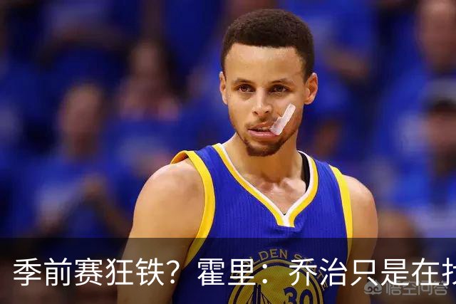 季前赛狂铁？霍里：乔治只是在找状态 这个年纪了夏天不会练太狠