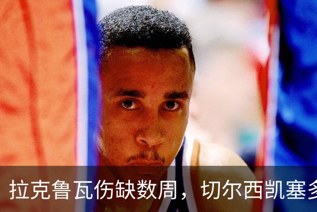 拉克鲁瓦伤缺数周，切尔西凯塞多确认可战曼联