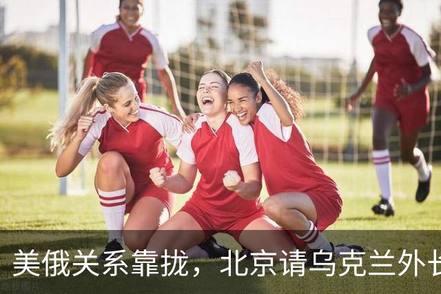 美俄关系靠拢，北京请乌克兰外长来华，基辅拿访华当对冲牌