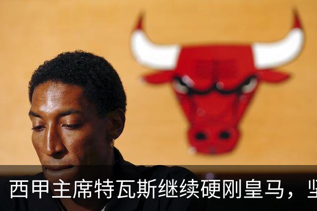 西甲主席特瓦斯继续硬刚皇马，坚决拒绝穆帅和西班牙体育理事会主席要求其道歉的要求