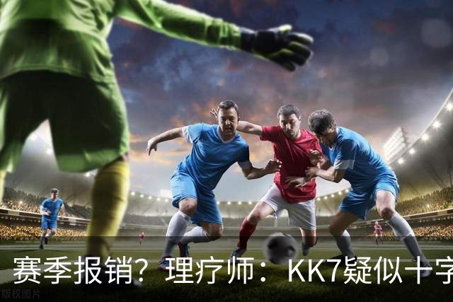 赛季报销？理疗师：KK7疑似十字韧带+内侧韧带联合损伤 缺阵9个月